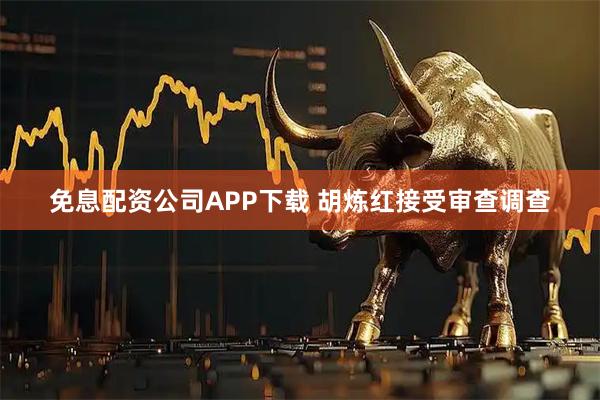 免息配资公司APP下载 胡炼红接受审查调查
