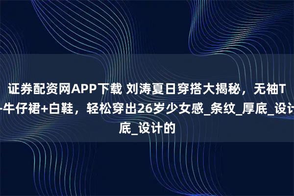 证券配资网APP下载 刘涛夏日穿搭大揭秘，无袖T恤+牛仔裙+白鞋，轻松穿出26岁少女感_条纹_厚底_设计的