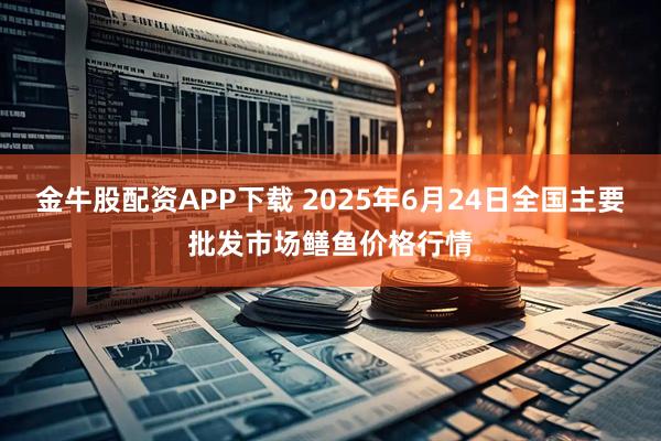 金牛股配资APP下载 2025年6月24日全国主要批发市场鳝鱼价格行情