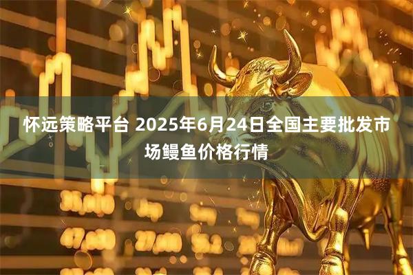 怀远策略平台 2025年6月24日全国主要批发市场鳗鱼价格行情