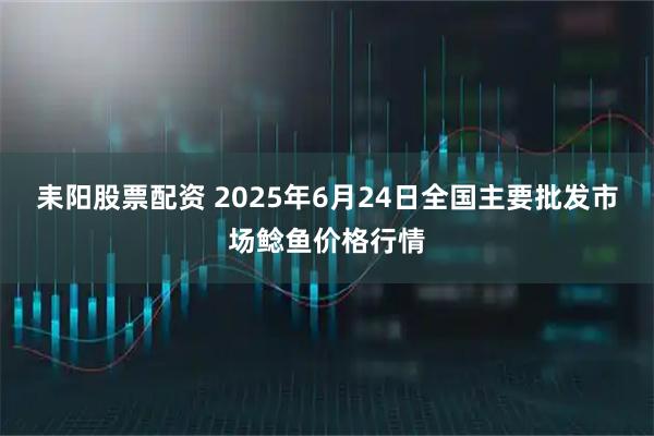 耒阳股票配资 2025年6月24日全国主要批发市场鲶鱼价格行情