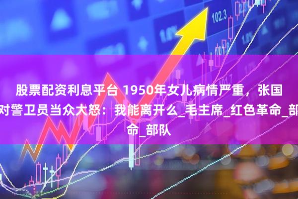 股票配资利息平台 1950年女儿病情严重，张国华对警卫员当众大怒：我能离开么_毛主席_红色革命_部队