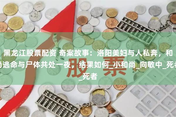 黑龙江股票配资 奇案故事：洛阳美妇与人私奔，和尚逃命与尸体共处一夜，结果如何_小和尚_向敏中_死者