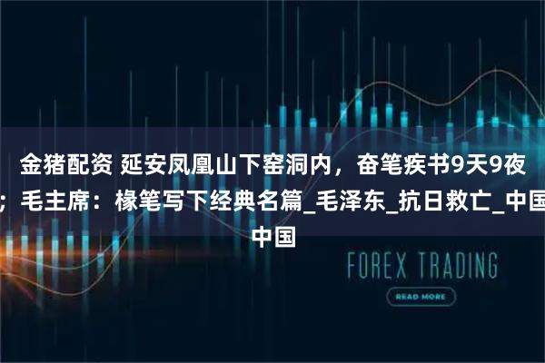 金猪配资 延安凤凰山下窑洞内，奋笔疾书9天9夜；毛主席：椽笔写下经典名篇_毛泽东_抗日救亡_中国