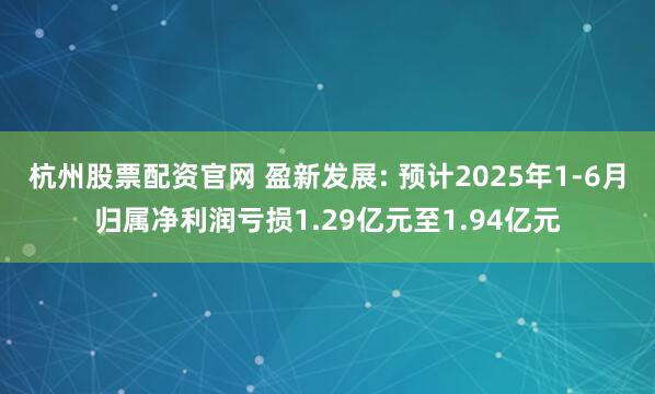 杭州股票配资官网 盈新发展: 预计2025年1-6月归属净利润亏损1.29亿元至1.94亿元