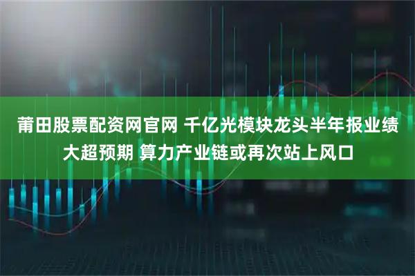 莆田股票配资网官网 千亿光模块龙头半年报业绩大超预期 算力产业链或再次站上风口