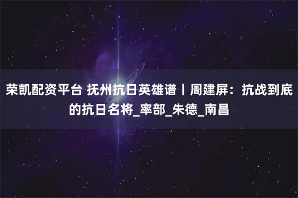 荣凯配资平台 抚州抗日英雄谱丨周建屏：抗战到底的抗日名将_率部_朱德_南昌
