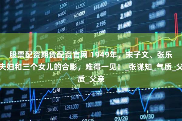 股票配资期货配资官网 1949年,宋子文、张乐怡夫妇和三个女儿的合影,难得一见!_张谋知_气质_父亲