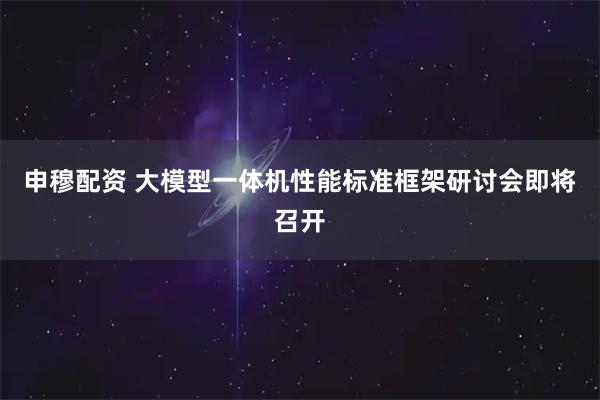 申穆配资 大模型一体机性能标准框架研讨会即将召开