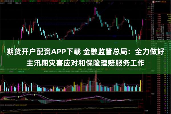 期货开户配资APP下载 金融监管总局:全力做好主汛期灾害应对和保险理赔服务工作