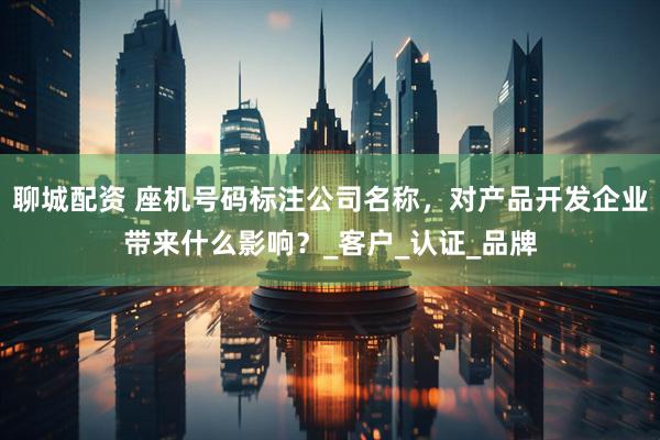 聊城配资 座机号码标注公司名称，对产品开发企业带来什么影响？_客户_认证_品牌