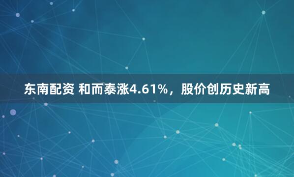 东南配资 和而泰涨4.61%，股价创历史新高