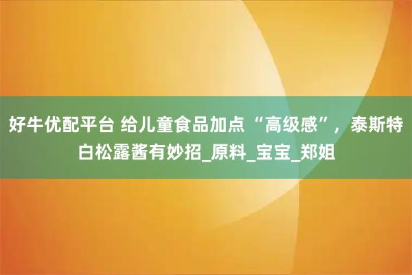 好牛优配平台 给儿童食品加点 “高级感”，泰斯特白松露酱有妙招_原料_宝宝_郑姐