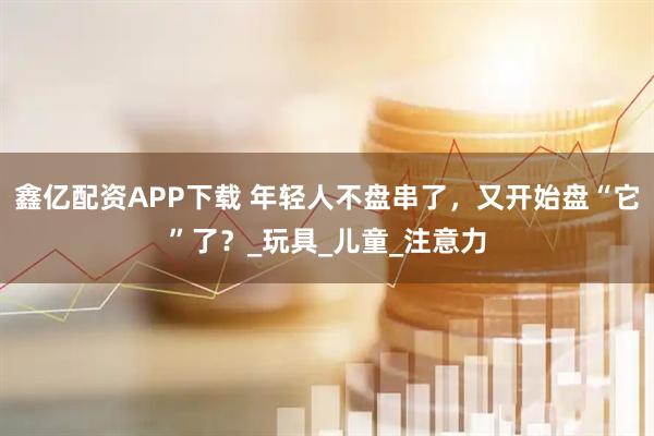 鑫亿配资APP下载 年轻人不盘串了，又开始盘“它”了？_玩具_儿童_注意力