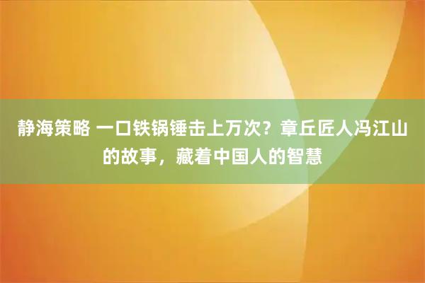 静海策略 一口铁锅锤击上万次？章丘匠人冯江山的故事，藏着中国人的智慧