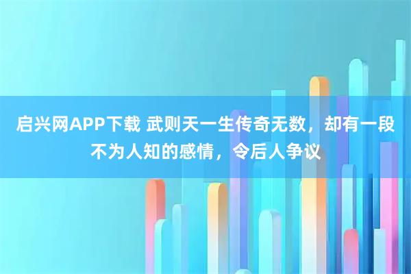 启兴网APP下载 武则天一生传奇无数，却有一段不为人知的感情，令后人争议