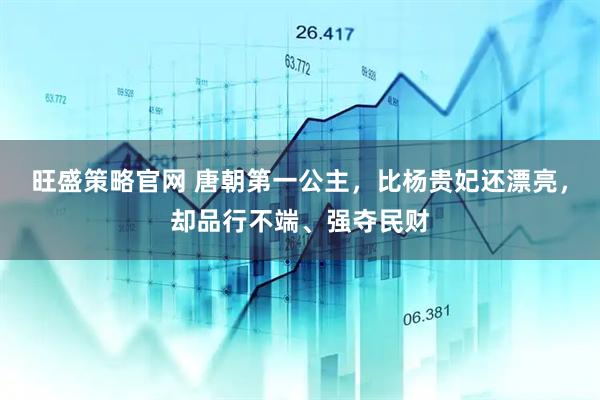 旺盛策略官网 唐朝第一公主，比杨贵妃还漂亮，却品行不端、强夺民财