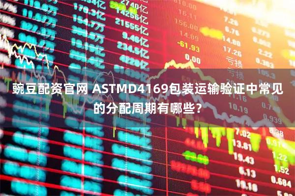 豌豆配资官网 ASTMD4169包装运输验证中常见的分配周期有哪些？
