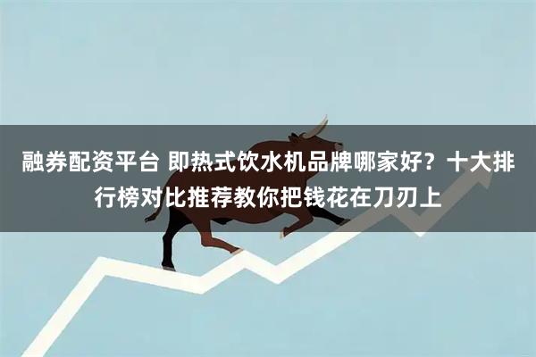 融券配资平台 即热式饮水机品牌哪家好？十大排行榜对比推荐教你把钱花在刀刃上