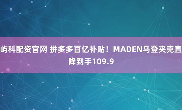 屿科配资官网 拼多多百亿补贴！MADEN马登夹克直降到手109.9