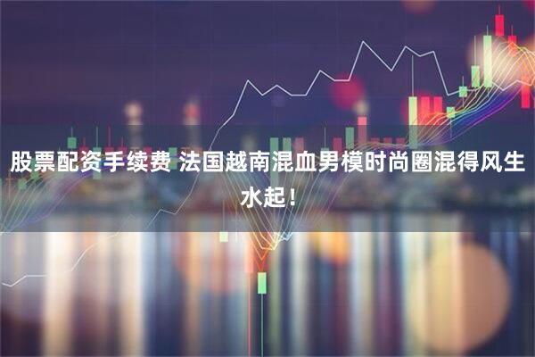 股票配资手续费 法国越南混血男模时尚圈混得风生水起！
