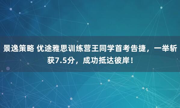景逸策略 优途雅思训练营王同学首考告捷，一举斩获7.5分，成功抵达彼岸！