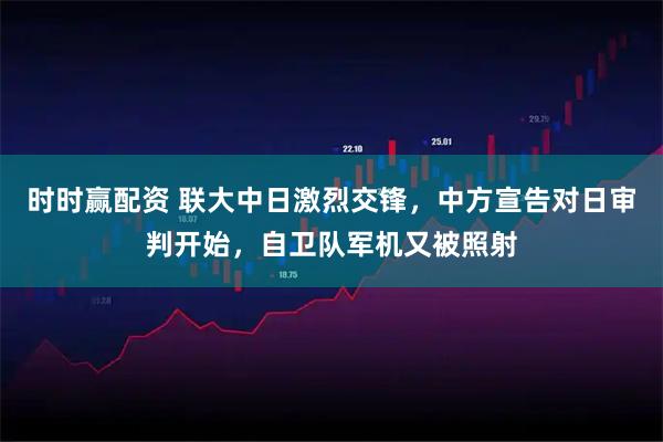 时时赢配资 联大中日激烈交锋，中方宣告对日审判开始，自卫队军机又被照射