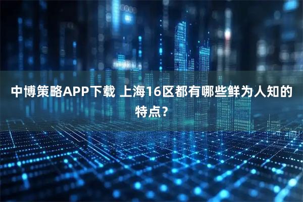 中博策略APP下载 上海16区都有哪些鲜为人知的特点？