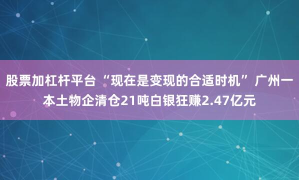 股票加杠杆平台 “现在是变现的合适时机” 广州一本土物企清仓21吨白银狂赚2.47亿元
