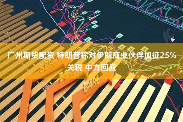广州期货配资 特朗普称对伊朗商业伙伴加征25%关税 中方回应