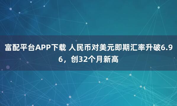 富配平台APP下载 人民币对美元即期汇率升破6.96，创32个月新高