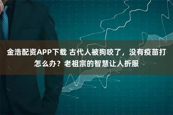 金浩配资APP下载 古代人被狗咬了，没有疫苗打怎么办？老祖宗的智慧让人折服