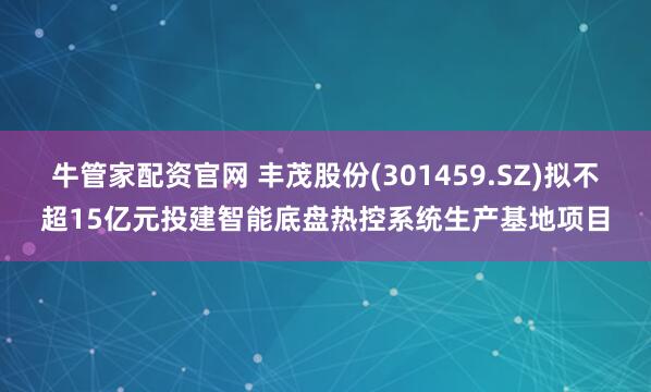 牛管家配资官网 丰茂股份(301459.SZ)拟不超15亿元投建智能底盘热控系统生产基地项目