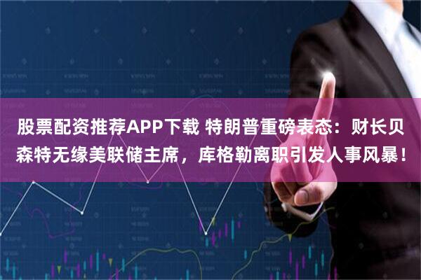股票配资推荐APP下载 特朗普重磅表态：财长贝森特无缘美联储主席，库格勒离职引发人事风暴！