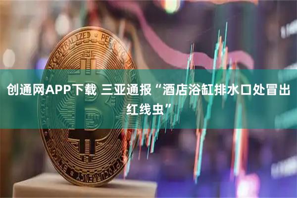 创通网APP下载 三亚通报“酒店浴缸排水口处冒出红线虫”