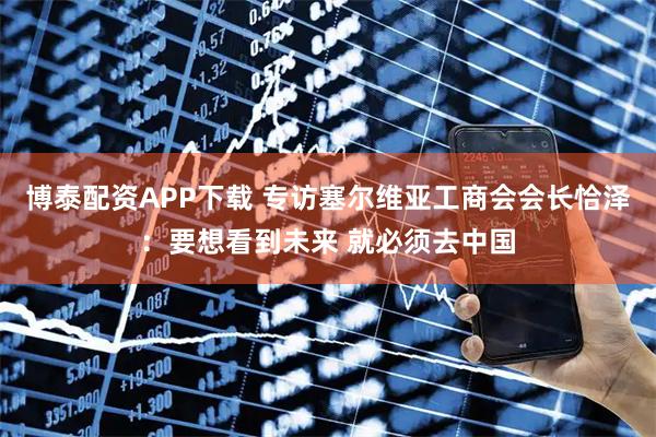博泰配资APP下载 专访塞尔维亚工商会会长恰泽:要想看到未来 就必须去中国