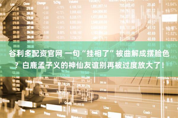 谷利多配资官网 一句“挂相了”被曲解成摆脸色？白鹿孟子义的神仙友谊别再被过度放大了！